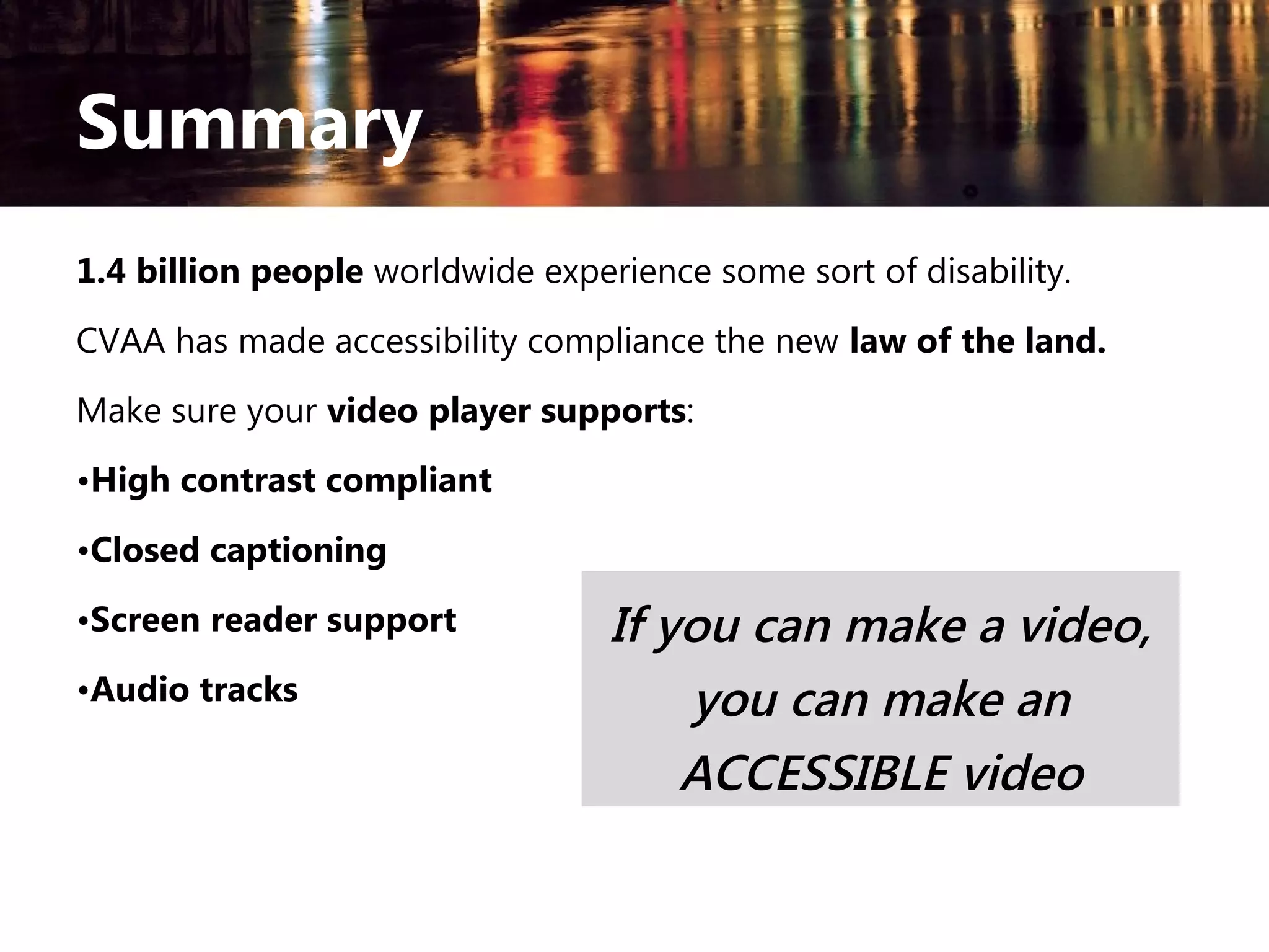 Summary
1.4 billion people worldwide experience some sort of disability.
CVAA has made accessibility compliance the new law of the land.
Make sure your video player supports:
•High contrast compliant
•Closed captioning
•Screen reader support
•Audio tracks

If you can make a video,
you can make an
ACCESSIBLE video

 