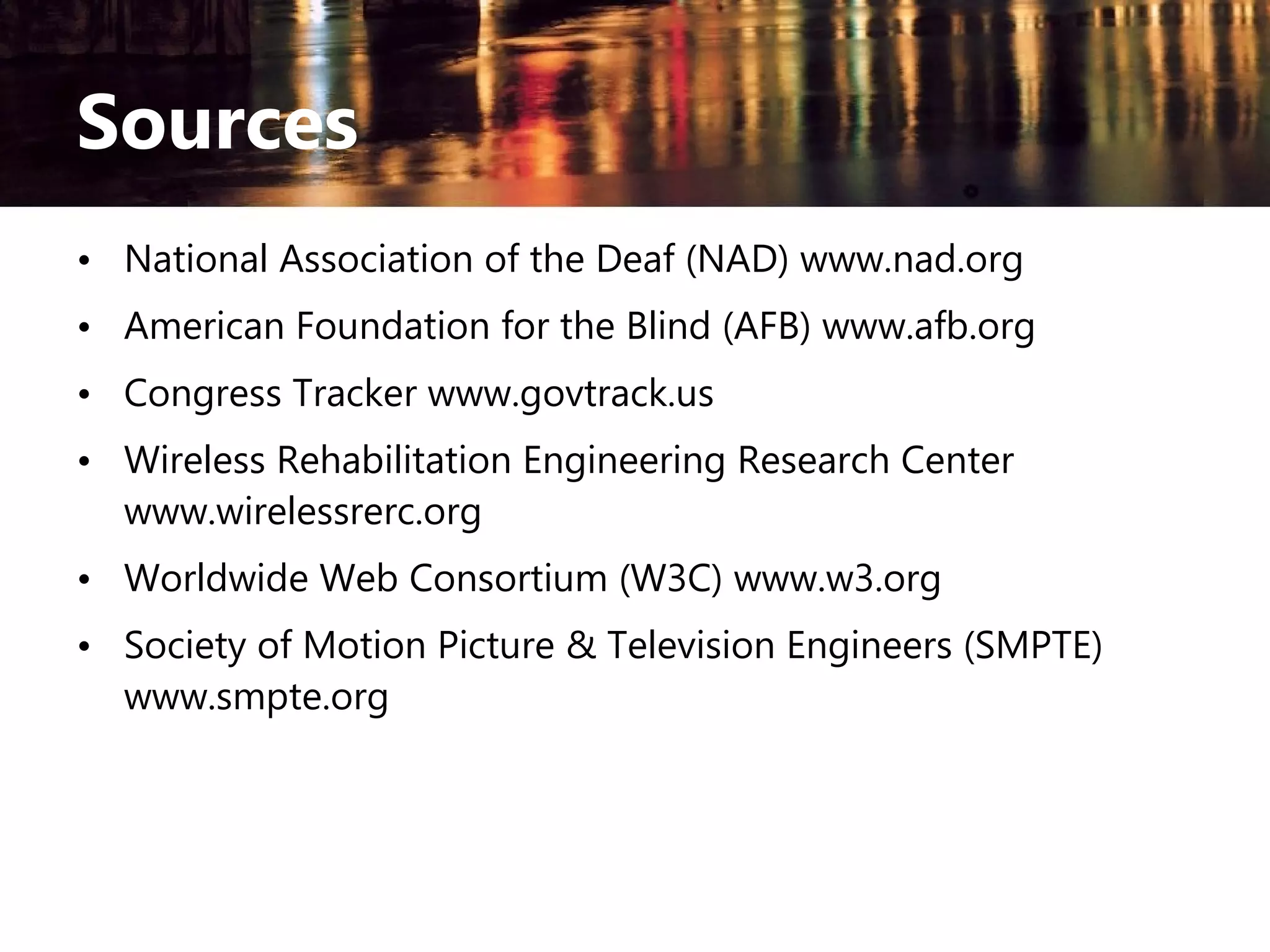 Sources
• National Association of the Deaf (NAD) www.nad.org
• American Foundation for the Blind (AFB) www.afb.org
• Congress Tracker www.govtrack.us
• Wireless Rehabilitation Engineering Research Center
www.wirelessrerc.org
• Worldwide Web Consortium (W3C) www.w3.org
• Society of Motion Picture & Television Engineers (SMPTE)
www.smpte.org

 
