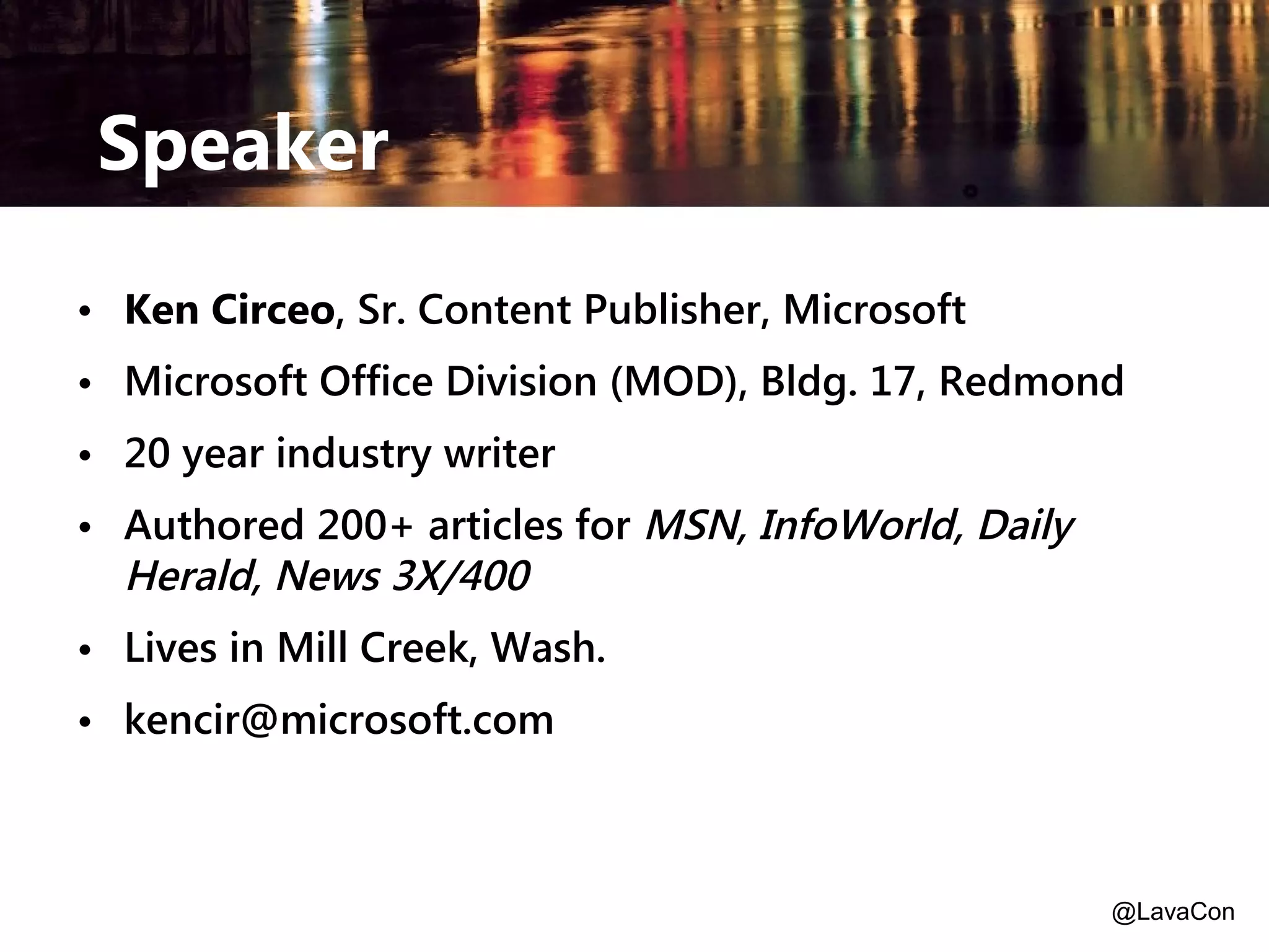 Speaker
• Ken Circeo, Sr. Content Publisher, Microsoft
• Microsoft Office Division (MOD), Bldg. 17, Redmond
• 20 year industry writer
• Authored 200+ articles for MSN, InfoWorld, Daily
Herald, News 3X/400
• Lives in Mill Creek, Wash.
• kencir@microsoft.com

@LavaCon

 