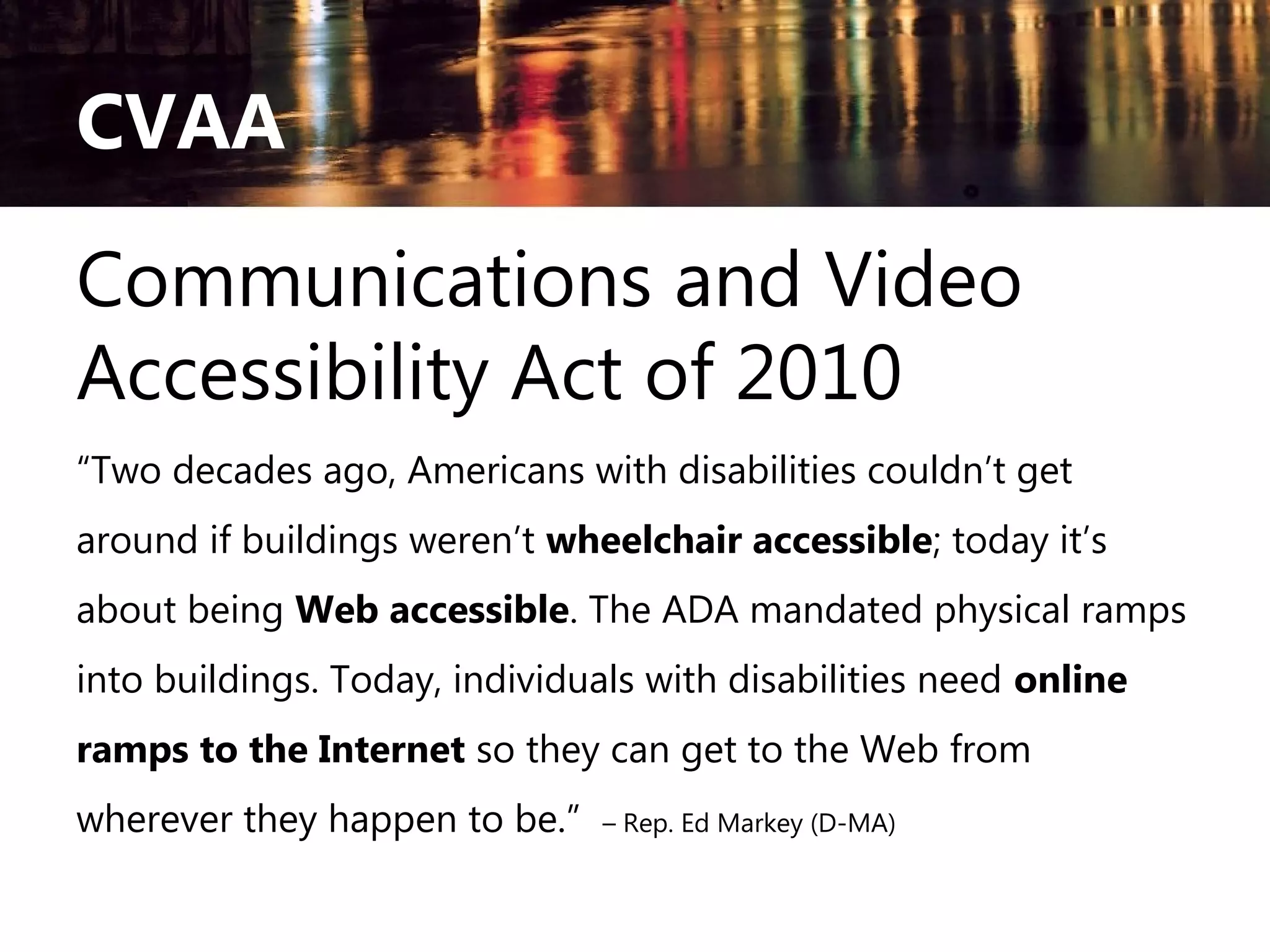 CVAA
Communications and Video
Accessibility Act of 2010
“Two decades ago, Americans with disabilities couldn’t get
around if buildings weren’t wheelchair accessible; today it’s
about being Web accessible. The ADA mandated physical ramps
into buildings. Today, individuals with disabilities need online
ramps to the Internet so they can get to the Web from
wherever they happen to be.”

– Rep. Ed Markey (D-MA)

 
