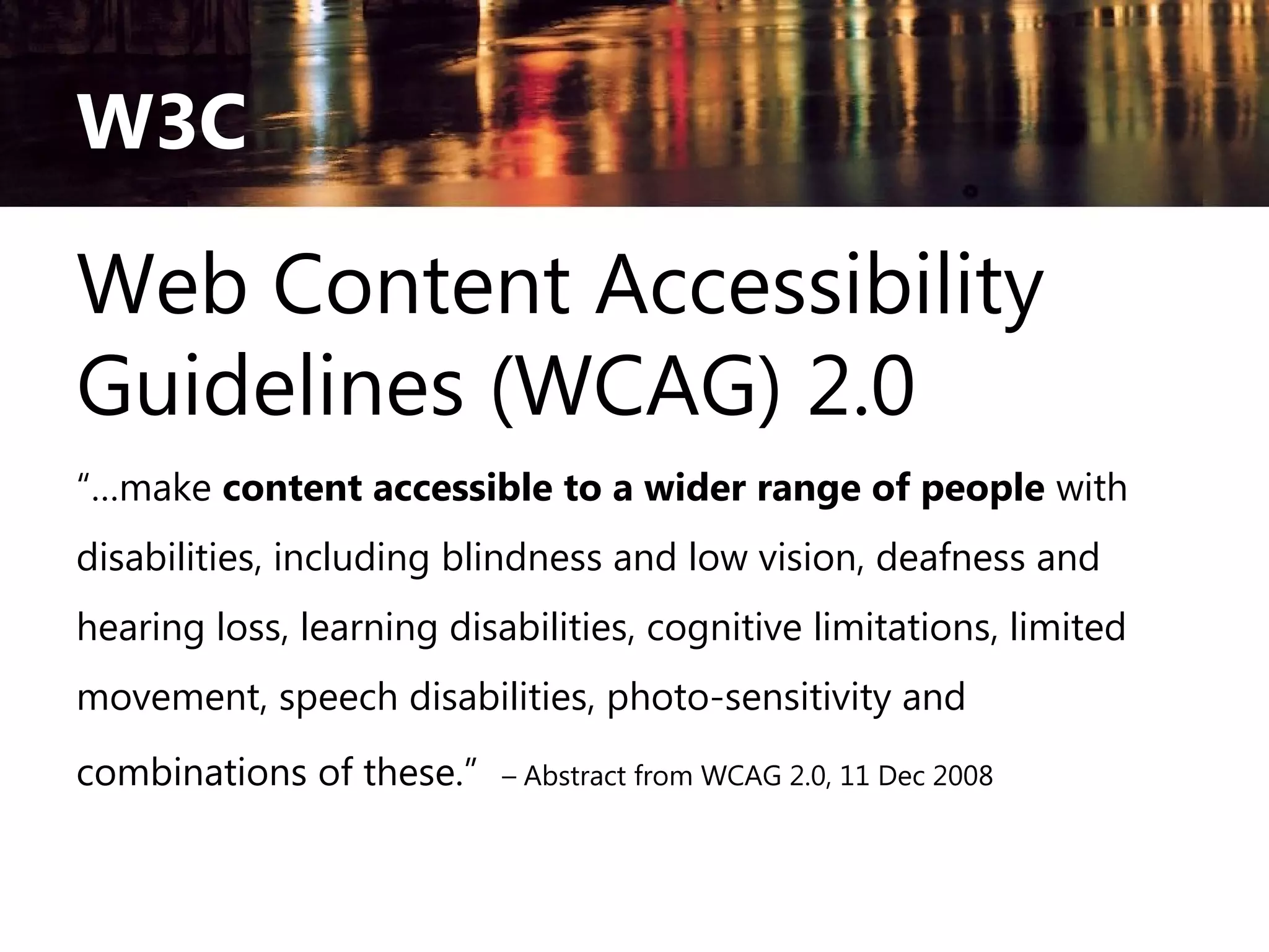 W3C

Web Content Accessibility
Guidelines (WCAG) 2.0
“…make content accessible to a wider range of people with
disabilities, including blindness and low vision, deafness and
hearing loss, learning disabilities, cognitive limitations, limited
movement, speech disabilities, photo-sensitivity and
combinations of these.”

– Abstract from WCAG 2.0, 11 Dec 2008

 