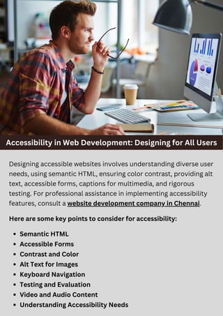 Accessibility in Web Development: Designing for All Users
Designing accessible websites involves understanding diverse user
needs, using semantic HTML, ensuring color contrast, providing alt
text, accessible forms, captions for multimedia, and rigorous
testing. For professional assistance in implementing accessibility
features, consult a website development company in Chennai.
Here are some key points to consider for accessibility:
Semantic HTML
Accessible Forms
Contrast and Color
Alt Text for Images
Keyboard Navigation
Testing and Evaluation
Video and Audio Content
Understanding Accessibility Needs
 