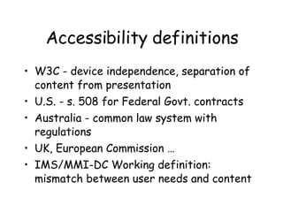 Accessibility definitions W3C - device independence, separation of content from presentation U.S. - s. 508 for Federal Govt. contracts Australia - common law system with regulations UK, European Commission … IMS/MMI-DC Working definition: mismatch between user needs and content 