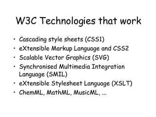 W3C Technologies that work Cascading style sheets (CSS1) eXtensible Markup Language and CSS2 Scalable Vector Graphics (SVG) Synchronised Multimedia Integration Language (SMIL)  eXtensible Stylesheet Language (XSLT) ChemML, MathML, MusicML, ... 