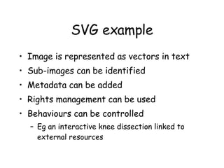 SVG example Image is represented as vectors in text Sub-images can be identified Metadata can be added Rights management can be used Behaviours can be controlled Eg an interactive knee dissection linked to external resources 