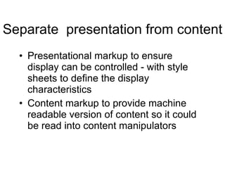 Separate  presentation from content Presentational markup to ensure display can be controlled - with style sheets to define the display characteristics Content markup to provide machine readable version of content so it could be read into content manipulators 