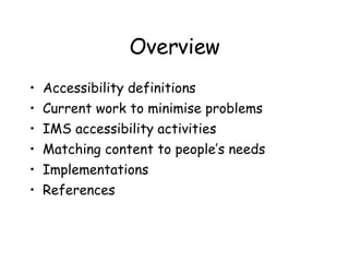 Overview Accessibility definitions Current work to minimise problems IMS accessibility activities Matching content to people’s needs Implementations References 
