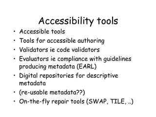 Accessibility tools Accessible tools Tools for accessible authoring Validators ie code validators  Evaluators ie compliance with guidelines producing metadata (EARL) Digital repositories for descriptive metadata (re-usable metadata??) On-the-fly repair tools (SWAP, TILE, ..) 