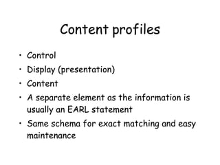 Content profiles Control Display (presentation) Content A separate element as the information is usually an EARL statement Same schema for exact matching and easy maintenance 