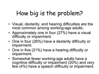 How big is the problem? Visual, dexterity, and hearing difficulties are the most common among working-age adults: Approximately one in four (27%) have a visual difficulty or impairment.   One in four (26%) have a dexterity difficulty or impairment. One in five (21%) have a hearing difficulty or impairment. Somewhat fewer working-age adults have a cognitive difficulty or impairment (20%) and very few (4%) have a speech difficulty or impairment. 