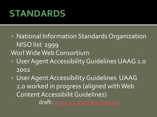  National Information Standards Organization
  NISO list 1999
Worl Wide Web Consortium
 User Agent Accessibility Guidelines UAAG 1.0
  2002
 User Agent Accessibility Guidelines UAAG
  2.0 worked in progress (aligned with Web
  Content Accessibilit Guidelines)
         draft: www.w3.org/TR/UAAG20/
 