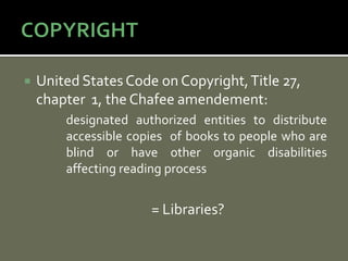    United States Code on Copyright, Title 27,
    chapter 1, the Chafee amendement:
        designated authorized entities to distribute
        accessible copies of books to people who are
        blind or have other organic disabilities
        affecting reading process


                      = Libraries?
 