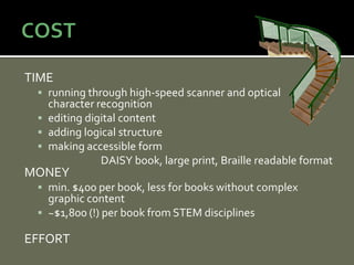 TIME
  running through high-speed scanner and optical
   character recognition
  editing digital content
  adding logical structure
  making accessible form
              DAISY book, large print, Braille readable format
MONEY
  min. $400 per book, less for books without complex
   graphic content
  ~$1,800 (!) per book from STEM disciplines

EFFORT
 