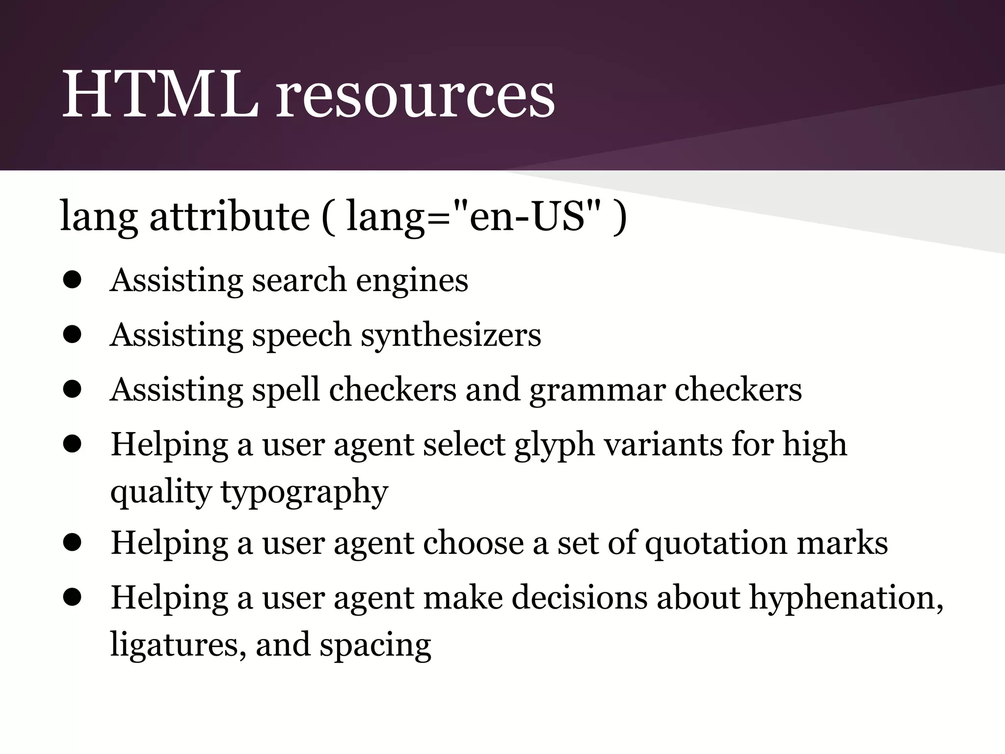 HTML resources
lang attribute ( lang="en-US" )
● Assisting search engines
● Assisting speech synthesizers
● Assisting spell checkers and grammar checkers
● Helping a user agent select glyph variants for high
   quality typography
● Helping a user agent choose a set of quotation marks
● Helping a user agent make decisions about hyphenation,
   ligatures, and spacing
 