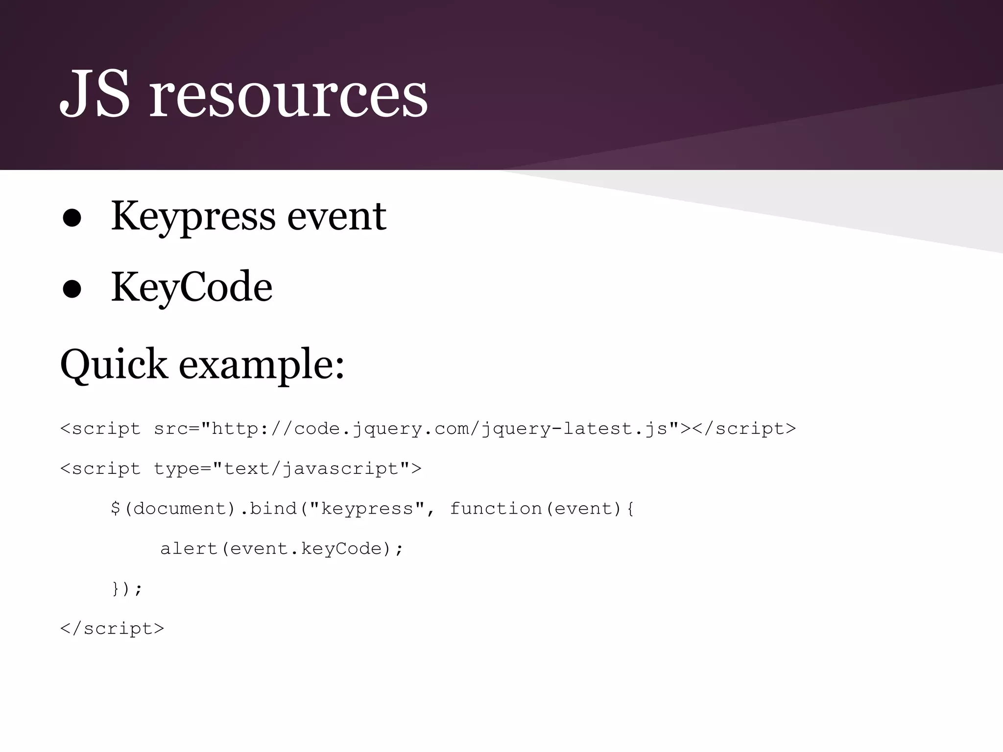 JS resources
● Keypress event
● KeyCode
Quick example:
<script src="http://code.jquery.com/jquery-latest.js"></script>

<script type="text/javascript">

    $(document).bind("keypress", function(event){

          alert(event.keyCode);

    });

</script>
 