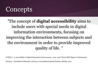 Concepts
 "The concept of digital accessibility aims to
   include users with special needs in digital
     information environments, focusing on
improving the interaction between subjects and
 the environment in order to provide improved
                quality of life. "

CUSIN, C. A. Accessibility in Digital Information Environments . 2010. 154 f. Thesis (PhD Degree in Information

Science) – Faculdade de Filosofia e Ciências, Universidade Estadual Paulista, Marília, 2010.
 
