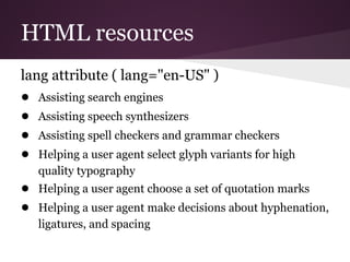 HTML resources
lang attribute ( lang="en-US" )
● Assisting search engines
● Assisting speech synthesizers
● Assisting spell checkers and grammar checkers
● Helping a user agent select glyph variants for high
   quality typography
● Helping a user agent choose a set of quotation marks
● Helping a user agent make decisions about hyphenation,
   ligatures, and spacing
 
