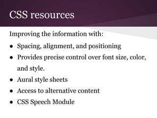 CSS resources
Improving the information with:
● Spacing, alignment, and positioning
● Provides precise control over font size, color,
  and style.
● Aural style sheets
● Access to alternative content
● CSS Speech Module
 