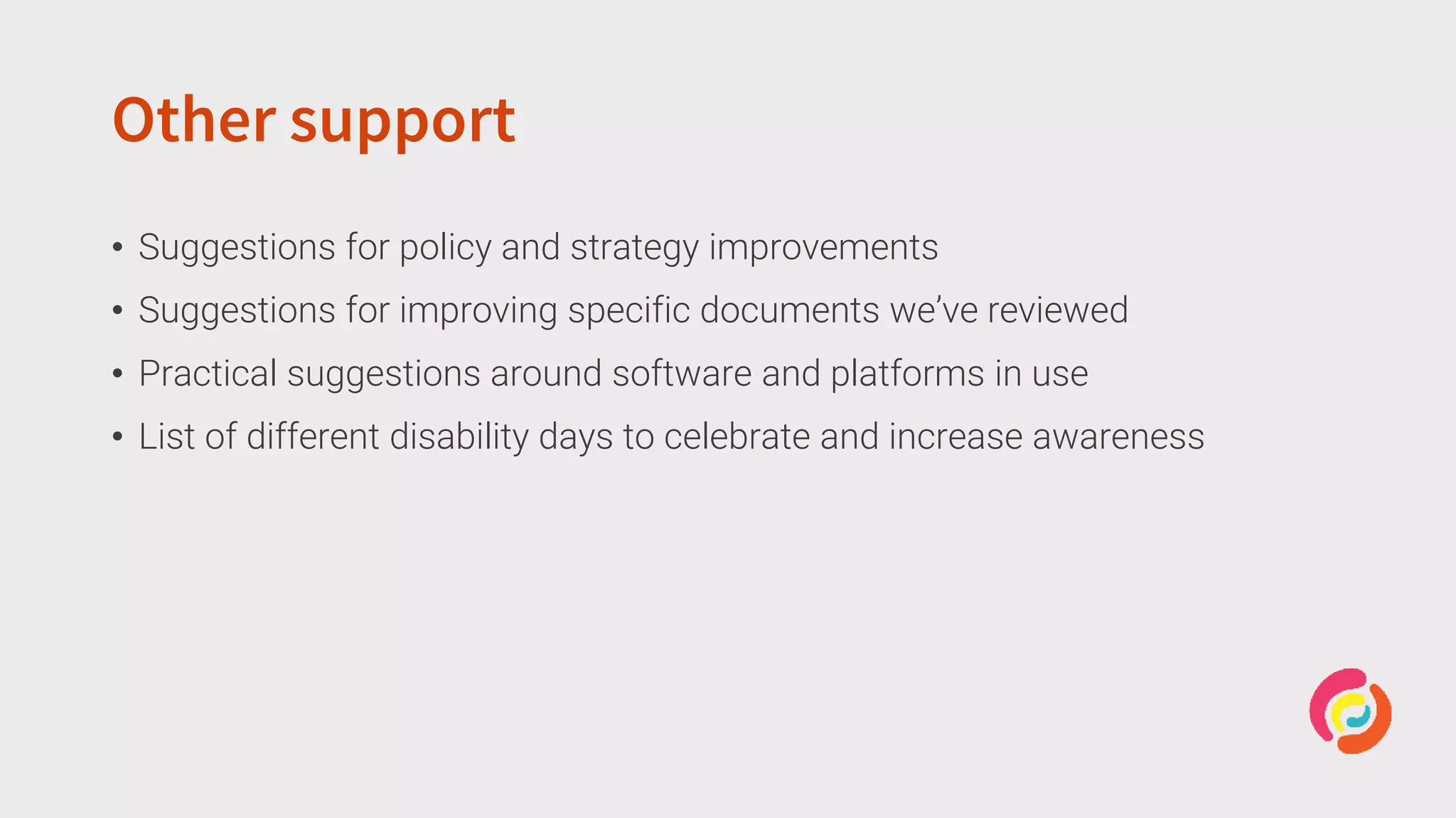 Other support
• Suggestions for policy and strategy improvements
• Suggestions for improving specific documents we’ve reviewed
• Practical suggestions around software and platforms in use
• List of different disability days to celebrate and increase awareness
 