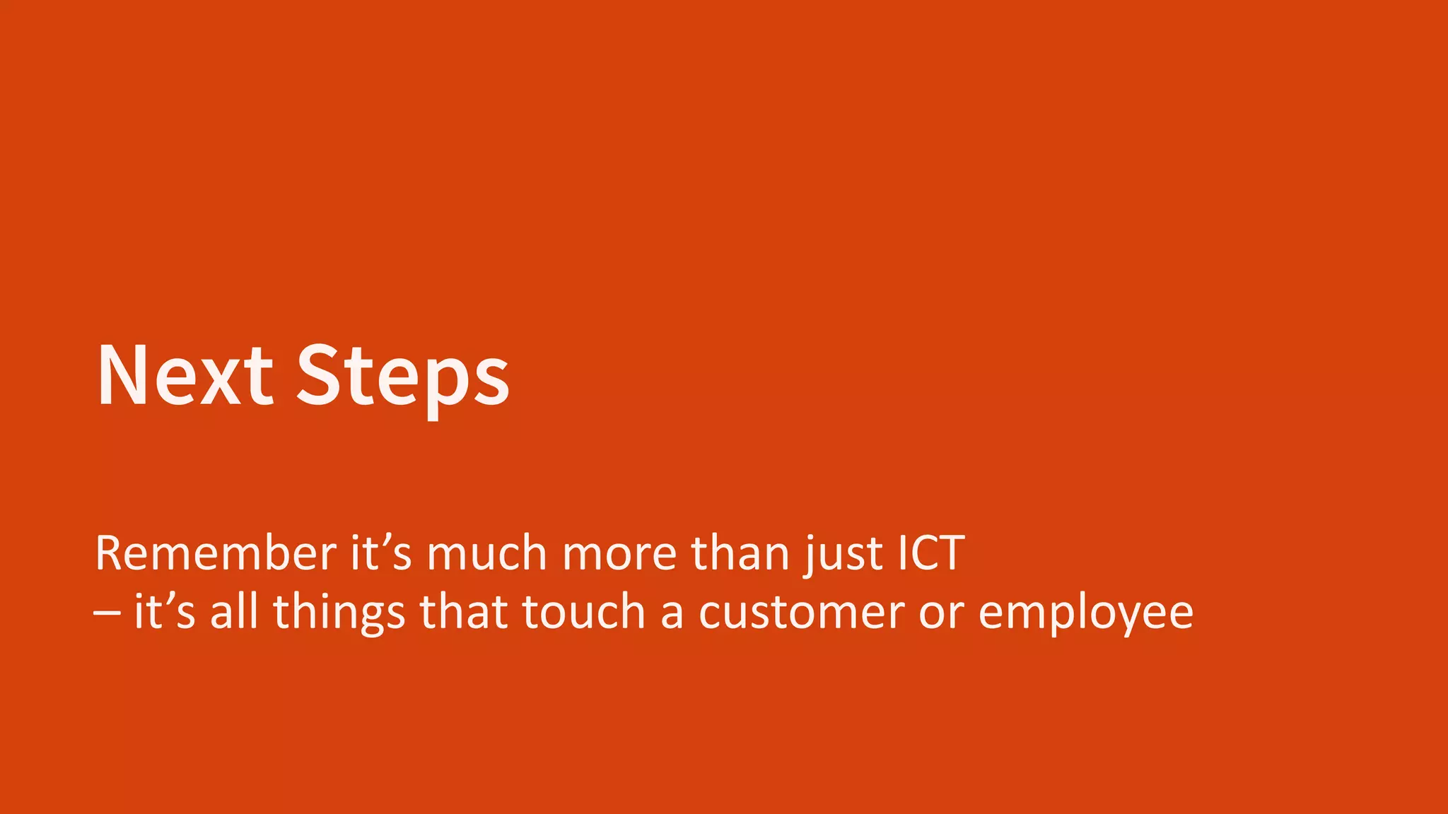 Next Steps
Remember it’s much more than just ICT
– it’s all things that touch a customer or employee
 
