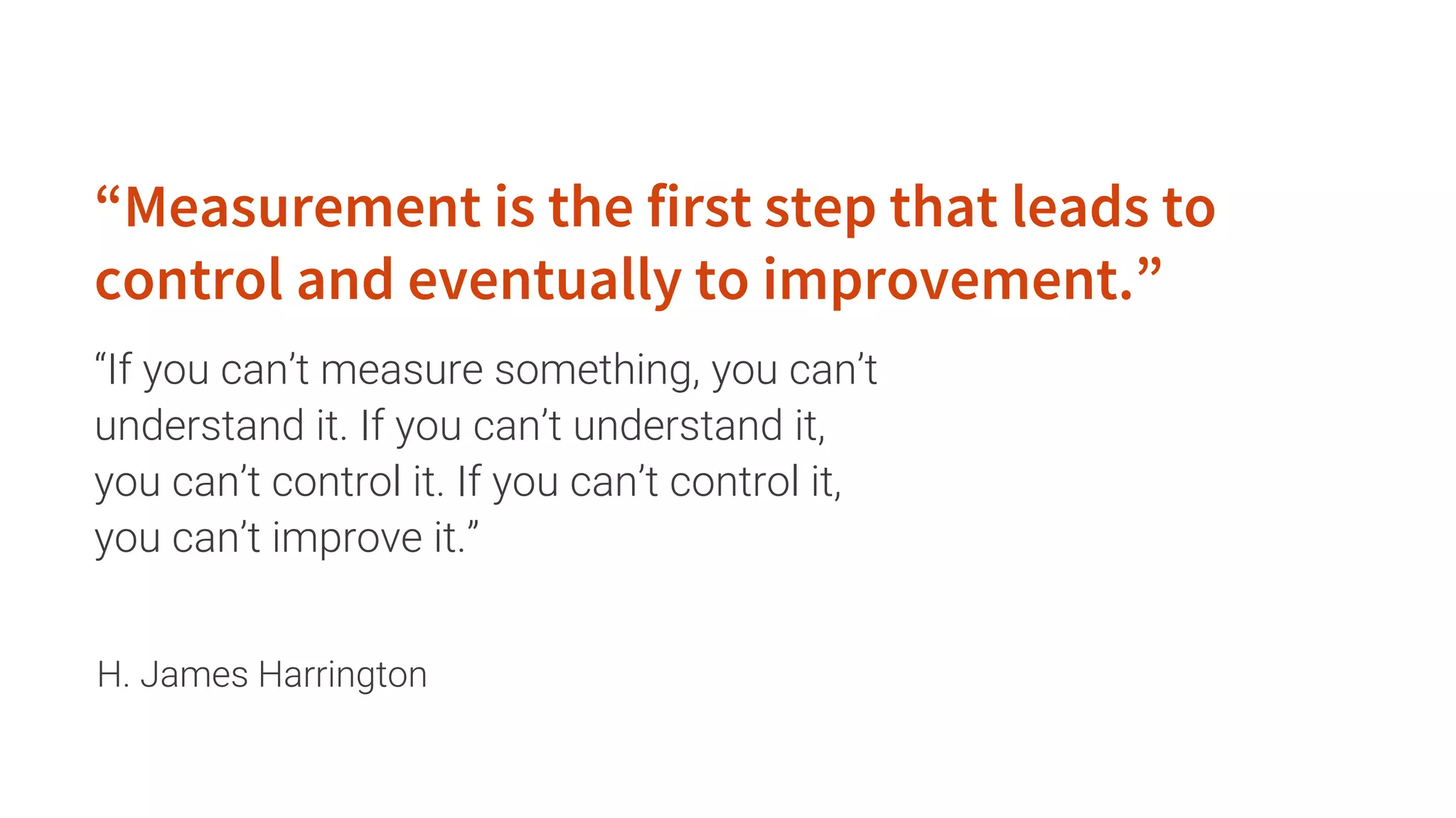 “If you can’t measure something, you can’t
understand it. If you can’t understand it,
you can’t control it. If you can’t control it,
you can’t improve it.”
“Measurement is the first step that leads to
control and eventually to improvement.”
H. James Harrington
 