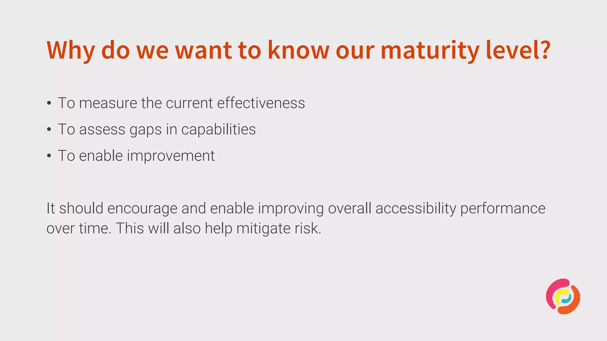 Why do we want to know our maturity level?
• To measure the current effectiveness
• To assess gaps in capabilities
• To enable improvement
It should encourage and enable improving overall accessibility performance
over time. This will also help mitigate risk.
 
