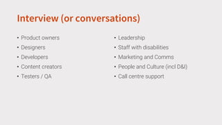 Interview (or conversations)
• Product owners
• Designers
• Developers
• Content creators
• Testers / QA
• Leadership
• Staff with disabilities
• Marketing and Comms
• People and Culture (incl D&I)
• Call centre support
 
