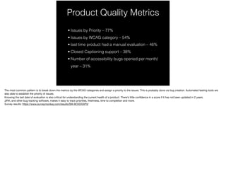 Product Quality Metrics
• Issues by Priority – 77%
• Issues by WCAG category – 54%
• last time product had a manual evaluation – 46%
• Closed Captioning support – 38%
• Number of accessibility bugs opened per month/
year – 31%
 