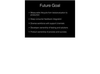 Future Goal
• Measurable lifecycle from tests/evaluation to
production
• Deep consumer feedback integration
• Diverse workforce with support channels
• Developer ownership of testing and solutions
• Product ownership of process and success
 