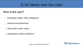It All Starts with the User
Content is the copyright of QA InfoTech
Who is the user?
- Knowledge, beliefs, skills, background
- Interests and preferences
- Goals, plans, tasks, needs
- Demography, ability, professions
 