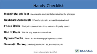 Handy Checklist
Content is the copyright of QA InfoTech
Meaningful Alt Text : Appropriate, equivalent alternative text for all images
Keyboard Accessible : Page functionality accessible via keyboard
Focus Order : Navigation order of links, form elements, logically correct
Use of Color : Not the only mode to communicate
Bypass Blocks : Direct access to web page’s primary content
Semantic Markup : Heading Structure, List , Block Quote, etc
 