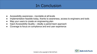 In Conclusion
Content is the copyright of QA InfoTech
● Accessibility awareness - inevitable at all levels
● Implementation feasible today, thanks to awareness, access to engineers and tools
● Map your users to create an engineering plan
● Inject Accessibility Quality – ideally a paired team approach
● Coverage to focus on compliance and end user experience
 