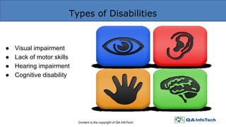 Types of Disabilities
Content is the copyright of QA InfoTech
● Visual impairment
● Lack of motor skills
● Hearing impairment
● Cognitive disability
 