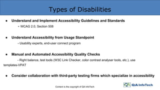 Types of Disabilities
Content is the copyright of QA InfoTech
● Understand and Implement Accessibility Guidelines and Standards
- WCAG 2.0, Section 508
● Understand Accessibility from Usage Standpoint
- Usability experts, end-user connect program
● Manual and Automated Accessibility Quality Checks
- Right balance, test tools (W3C Link Checker, color contrast analyser tools, etc.), use
templates-VPAT
● Consider collaboration with third-party testing firms which specialize in accessibility
 