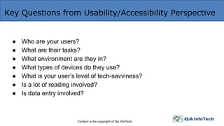 Key Questions from Usability/Accessibility Perspective
Content is the copyright of QA InfoTech
● Who are your users?
● What are their tasks?
● What environment are they in?
● What types of devices do they use?
● What is your user’s level of tech-savviness?
● Is a lot of reading involved?
● Is data entry involved?
 