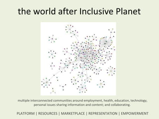 the world after Inclusive Planet multiple interconnected communities around employment, health, education, technology, personal issues sharing information and content; and collaborating.  PLATFORM | RESOURCES | MARKETPLACE | REPRESENTATION | EMPOWERMENT 