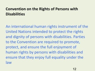 Convention on the Rights of Persons with Disabilities   An international human rights instrument of the United Nations intended to protect the rights and dignity of persons with disabilities. Parties to the Convention are required to promote, protect, and ensure the full enjoyment of human rights by persons with disabilities and ensure that they enjoy full equality under the law 