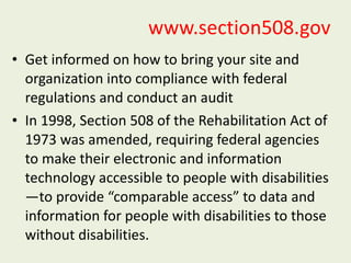 www.section508.gov Get informed on how to bring your site and organization into compliance with federal regulations and conduct an audit  In 1998, Section 508 of the Rehabilitation Act of 1973 was amended, requiring federal agencies to make their electronic and information technology accessible to people with disabilities—to provide “comparable access” to data and information for people with disabilities to those without disabilities. 