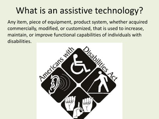 What is an assistive technology? Any item, piece of equipment, product system, whether acquired commercially, modified, or customized, that is used to increase, maintain, or improve functional capabilities of individuals with disabilities. 