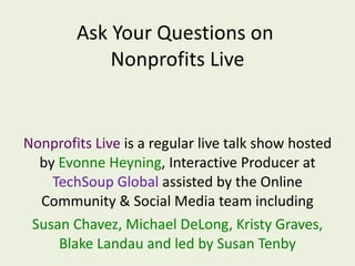 Nonprofits Live  is a regular live talk show hosted by  Evonne Heyning , Interactive Producer at  TechSoup Global  assisted by the Online Community & Social Media team including Susan Chavez, Michael DeLong, Kristy Graves, Blake Landau and led by Susan Tenby Ask Your Questions on  Nonprofits Live 