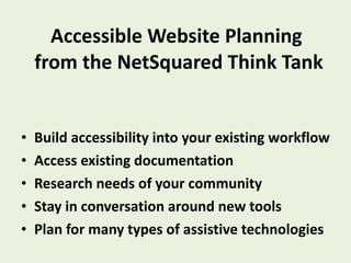 Accessible Website Planning  from the NetSquared Think Tank Build accessibility into your existing workflow  Access existing documentation Research needs of your community Stay in conversation around new tools Plan for many types of assistive technologies 
