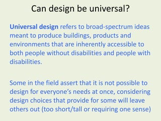 Can design be universal? Universal design  refers to broad-spectrum ideas meant to produce buildings, products and environments that are inherently accessible to both people without disabilities and people with disabilities. Some in the field assert that it is not possible to design for everyone’s needs at once, considering design choices that provide for some will leave others out (too short/tall or requiring one sense) 