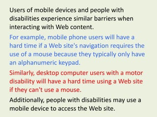 Users of mobile devices and people with disabilities experience similar barriers when interacting with Web content.  For example, mobile phone users will have a hard time if a Web site's navigation requires the use of a mouse because they typically only have an alphanumeric keypad.   Similarly, desktop computer users with a motor disability will have a hard time using a Web site if they can't use a mouse.   Additionally, people with disabilities may use a mobile device to access the Web site. 