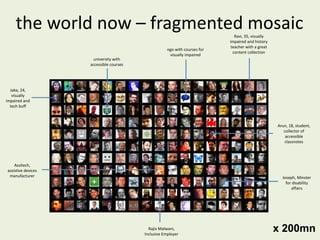 the world now – fragmented mosaic university with accessible courses ngo with courses for visually impaired Assitech, assistive devices manufacturer Jake, 24, visually impaired and tech buff Ravi, 35, visually impaired and history teacher with a great content collection Joseph, Minster for disability affairs Rajiv Malwani, Inclusive Employer Arun, 18, student, collector of accessible classnotes x 200mn 