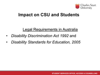 STUDENT SERVICES OFFICE, ACCESS & COUNSELLING
Legal Requirements in Australia
• Disability Discrimination Act 1992 and
• Disability Standards for Education, 2005
Impact on CSU and Students
 