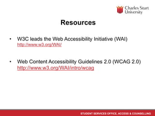 STUDENT SERVICES OFFICE, ACCESS & COUNSELLING
Resources
• W3C leads the Web Accessibility Initiative (WAI)
http://www.w3.org/WAI/
• Web Content Accessibility Guidelines 2.0 (WCAG 2.0)
http://www.w3.org/WAI/intro/wcag
 