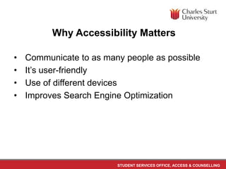 STUDENT SERVICES OFFICE, ACCESS & COUNSELLING
Why Accessibility Matters
• Communicate to as many people as possible
• It’s user-friendly
• Use of different devices
• Improves Search Engine Optimization
 