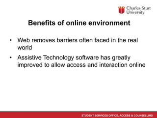 STUDENT SERVICES OFFICE, ACCESS & COUNSELLING
Benefits of online environment
• Web removes barriers often faced in the real
world
• Assistive Technology software has greatly
improved to allow access and interaction online
 