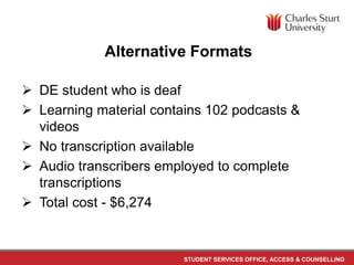 STUDENT SERVICES OFFICE, ACCESS & COUNSELLING
Alternative Formats
 DE student who is deaf
 Learning material contains 102 podcasts &
videos
 No transcription available
 Audio transcribers employed to complete
transcriptions
 Total cost - $6,274
 