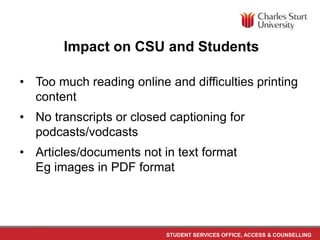 STUDENT SERVICES OFFICE, ACCESS & COUNSELLING
Impact on CSU and Students
• Too much reading online and difficulties printing
content
• No transcripts or closed captioning for
podcasts/vodcasts
• Articles/documents not in text format
Eg images in PDF format
 